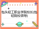 包头轻工职业学院校长(包轻院校领导)