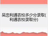 吴忠利通农校多少分录取(利通农校录取分)