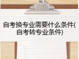 自考换专业需要什么条件(自考转专业条件)