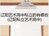 辽阳艺术高中私立的有哪些(辽阳私立艺术高中)