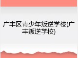 广丰区青少年叛逆学校(广丰叛逆学校)