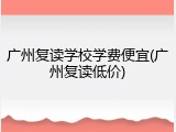 广州复读学校学费便宜(广州复读低价)