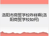 洛阳市商贸学校咋样啊(洛阳商贸学校如何)