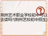 荆州艺术职业学校初中可以去读吗?(荆州艺校初中招生)