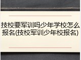 技校要军训吗少年学校怎么报名(技校军训少年校报名)