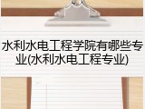 水利水电工程学院有哪些专业(水利水电工程专业)