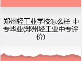 郑州轻工业学校怎么样 中专毕业(郑州轻工业中专评价)