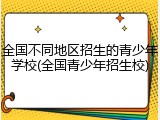 全国不同地区招生的青少年学校(全国青少年招生校)