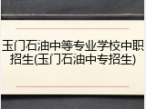 玉门石油中等专业学校中职招生(玉门石油中专招生)
