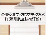 福州经济学校航空技校怎么样(福州航空技校评价)