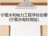 宁夏水利电力工程学校在哪(宁夏水电校地址)