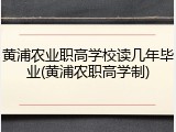 黄浦农业职高学校读几年毕业(黄浦农职高学制)