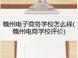 赣州电子商务学校怎么样(赣州电商学校评价)
