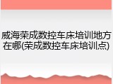 威海荣成数控车床培训地方在哪(荣成数控车床培训点)