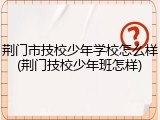 荆门市技校少年学校怎么样(荆门技校少年班怎样)