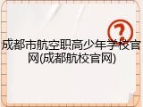 成都市航空职高少年学校官网(成都航校官网)