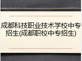成都科技职业技术学校中专招生(成都职校中专招生)