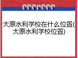 太原水利学校在什么位置(太原水利学校位置)