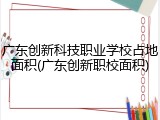 广东创新科技职业学校占地面积(广东创新职校面积)