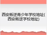 西安叛逆青少年学校地址(西安叛逆学校地址)