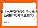 重庆电子商务哪个学校好就业(重庆电商就业强校)