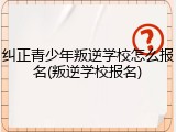 纠正青少年叛逆学校怎么报名(叛逆学校报名)