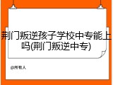荆门叛逆孩子学校中专能上吗(荆门叛逆中专)