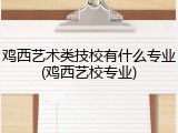 鸡西艺术类技校有什么专业(鸡西艺校专业)