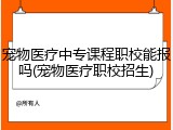宠物医疗中专课程职校能报吗(宠物医疗职校招生)