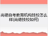 尚德自考教育机构技校怎么样(尚德技校如何)