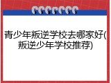 青少年叛逆学校去哪家好(叛逆少年学校推荐)