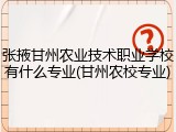 张掖甘州农业技术职业学校有什么专业(甘州农校专业)