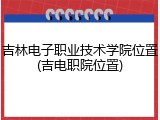 吉林电子职业技术学院位置(吉电职院位置)