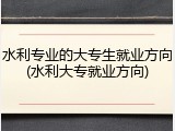 水利专业的大专生就业方向(水利大专就业方向)