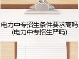 电力中专招生条件要求高吗(电力中专招生严吗)