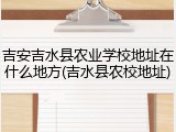 吉安吉水县农业学校地址在什么地方(吉水县农校地址)