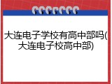 大连电子学校有高中部吗(大连电子校高中部)