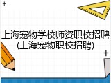 上海宠物学校师资职校招聘(上海宠物职校招聘)