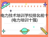 电力技术培训学校排名前十(电力培训十强)