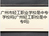 广州市轻工职业学校是中专学校吗(广州轻工职校是中专吗)