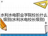水利水电职业学院校长什么级别(水利水电校长级别)