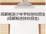 成都叛逆少年学校技校招生(成都叛逆技校招生)