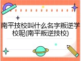 南平技校叫什么名字叛逆学校呢(南平叛逆技校)