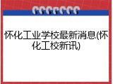 怀化工业学校最新消息(怀化工校新讯)