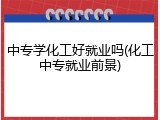 中专学化工好就业吗(化工中专就业前景)