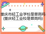 重庆市轻工业学校是普高吗(重庆轻工业校是普高吗)
