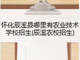 怀化辰溪县哪里有农业技术学校招生(辰溪农校招生)