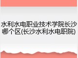 水利水电职业技术学院长沙哪个区(长沙水利水电职院)
