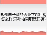 郑州电子商务职业学院口碑怎么样(郑州电商职院口碑)