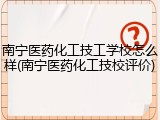 南宁医药化工技工学校怎么样(南宁医药化工技校评价)